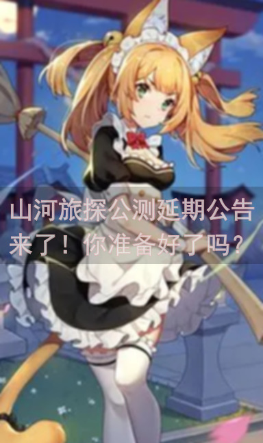 山河旅探公测延期公告来了！你准备好了吗？