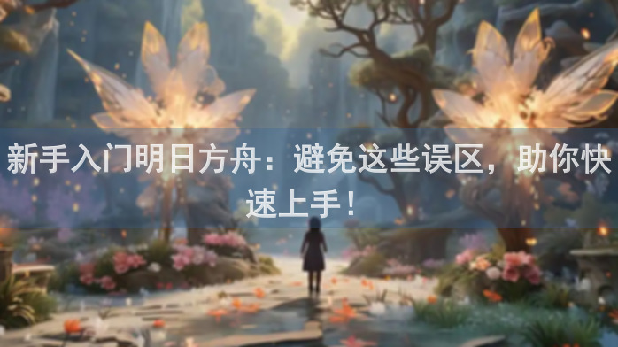 新手入门明日方舟：避免这些误区，助你快速上手！