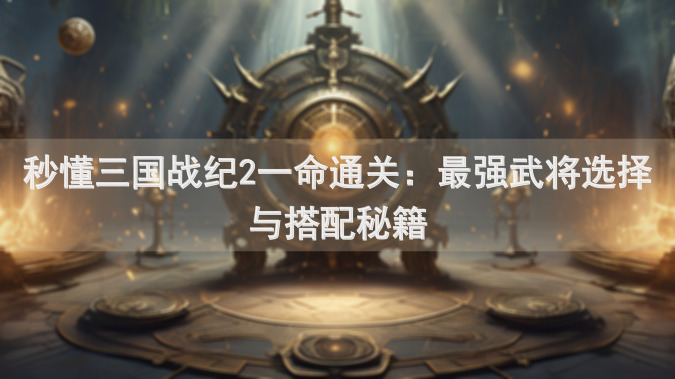 秒懂三国战纪2一命通关：最强武将选择与搭配秘籍