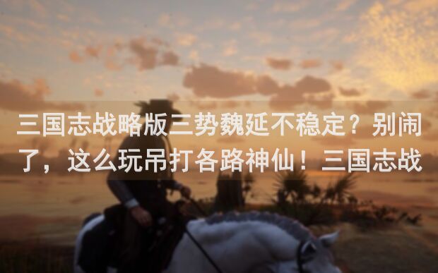 三国志战略版三势魏延不稳定？别闹了，这么玩吊打各路神仙！三国志战略版攻略全解析！